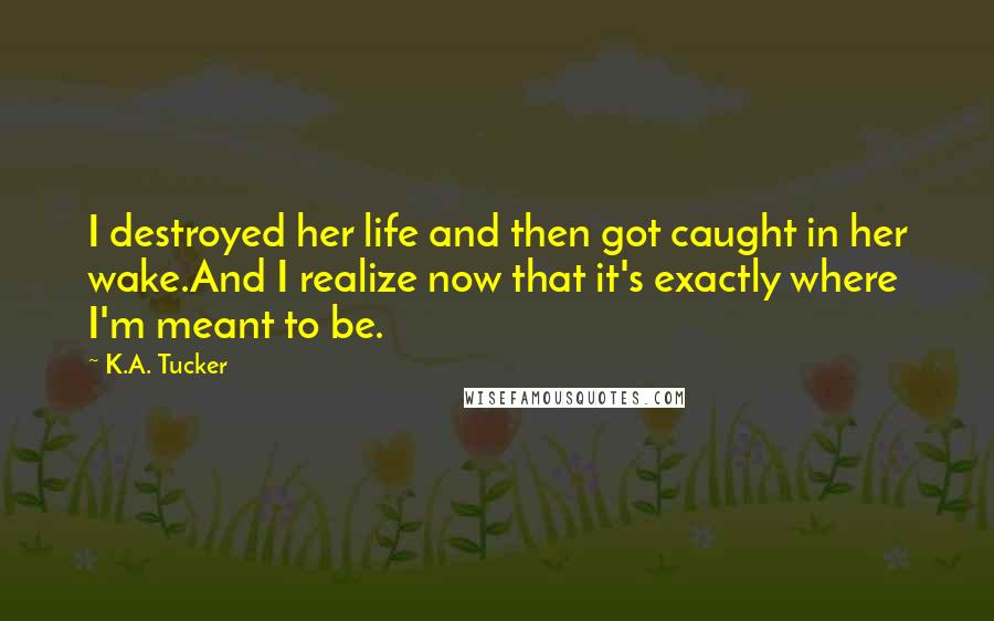 K.A. Tucker Quotes: I destroyed her life and then got caught in her wake.And I realize now that it's exactly where I'm meant to be.