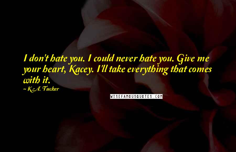 K.A. Tucker Quotes: I don't hate you. I could never hate you. Give me your heart, Kacey. I'll take everything that comes with it.