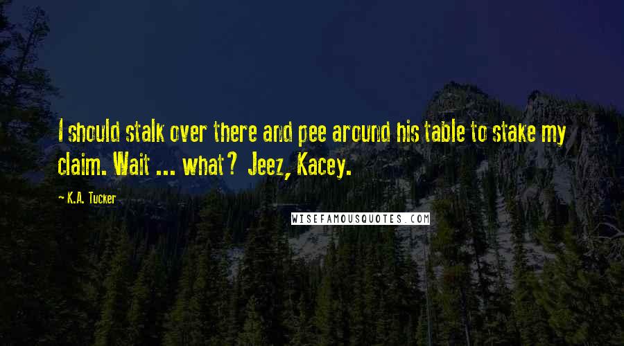 K.A. Tucker Quotes: I should stalk over there and pee around his table to stake my claim. Wait ... what? Jeez, Kacey.