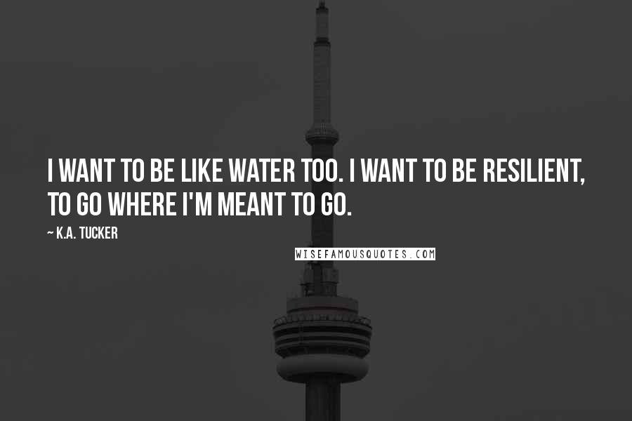 K.A. Tucker Quotes: I want to be like water too. I want to be resilient, to go where I'm meant to go.