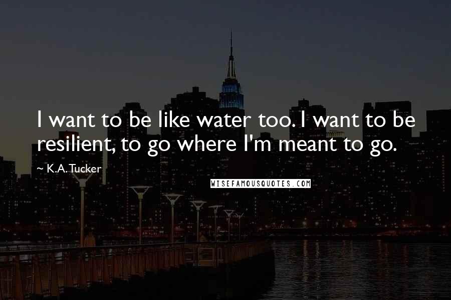 K.A. Tucker Quotes: I want to be like water too. I want to be resilient, to go where I'm meant to go.