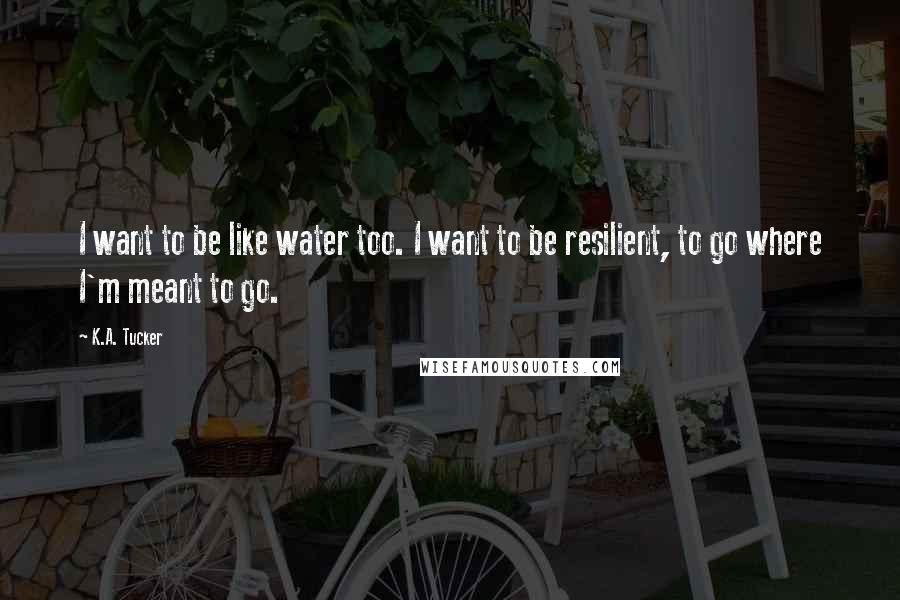 K.A. Tucker Quotes: I want to be like water too. I want to be resilient, to go where I'm meant to go.
