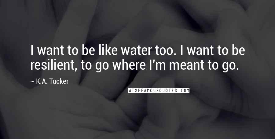 K.A. Tucker Quotes: I want to be like water too. I want to be resilient, to go where I'm meant to go.