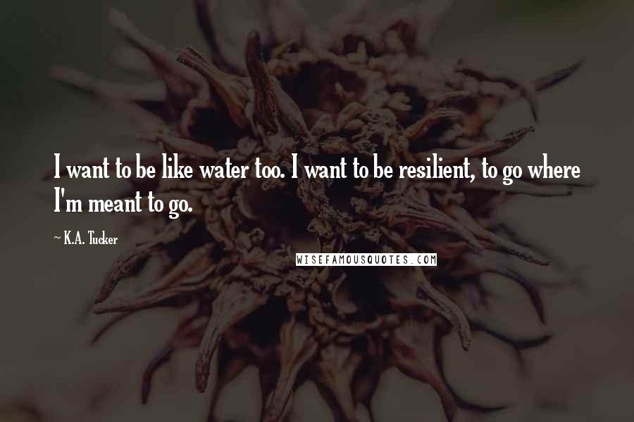 K.A. Tucker Quotes: I want to be like water too. I want to be resilient, to go where I'm meant to go.