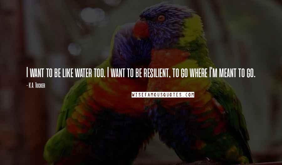 K.A. Tucker Quotes: I want to be like water too. I want to be resilient, to go where I'm meant to go.