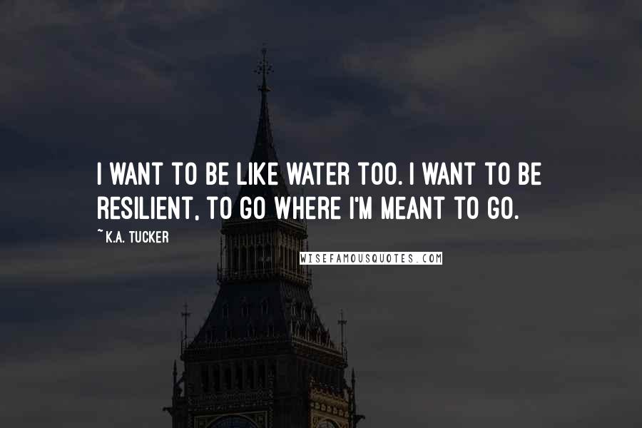 K.A. Tucker Quotes: I want to be like water too. I want to be resilient, to go where I'm meant to go.