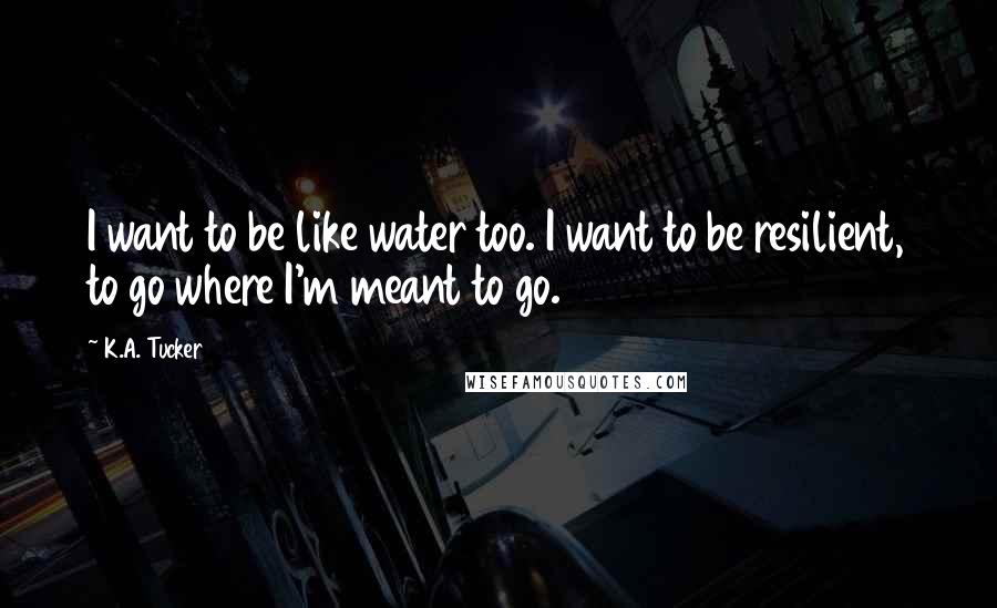 K.A. Tucker Quotes: I want to be like water too. I want to be resilient, to go where I'm meant to go.