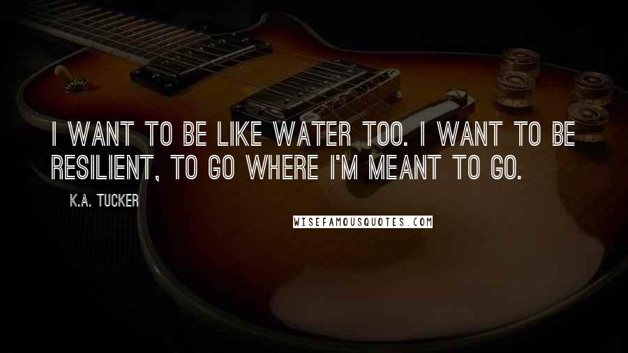 K.A. Tucker Quotes: I want to be like water too. I want to be resilient, to go where I'm meant to go.