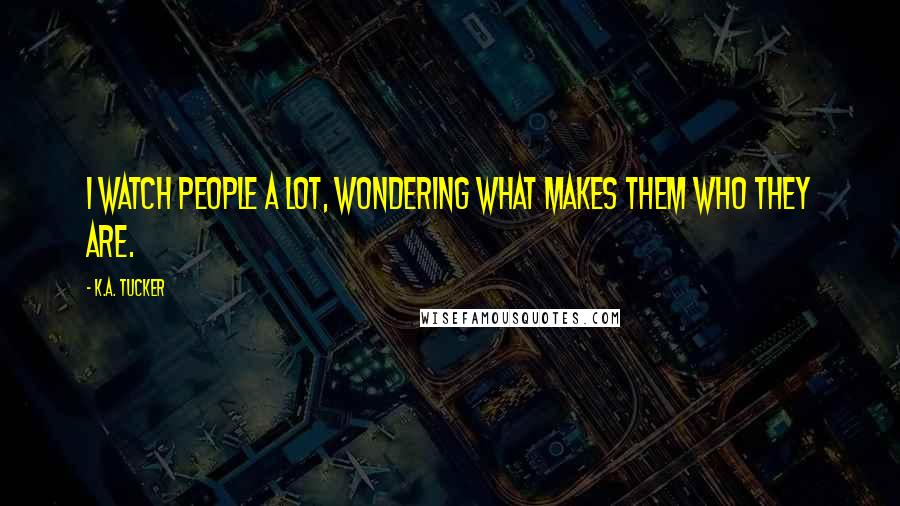 K.A. Tucker Quotes: I watch people a lot, wondering what makes them who they are.