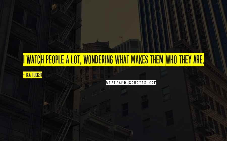 K.A. Tucker Quotes: I watch people a lot, wondering what makes them who they are.