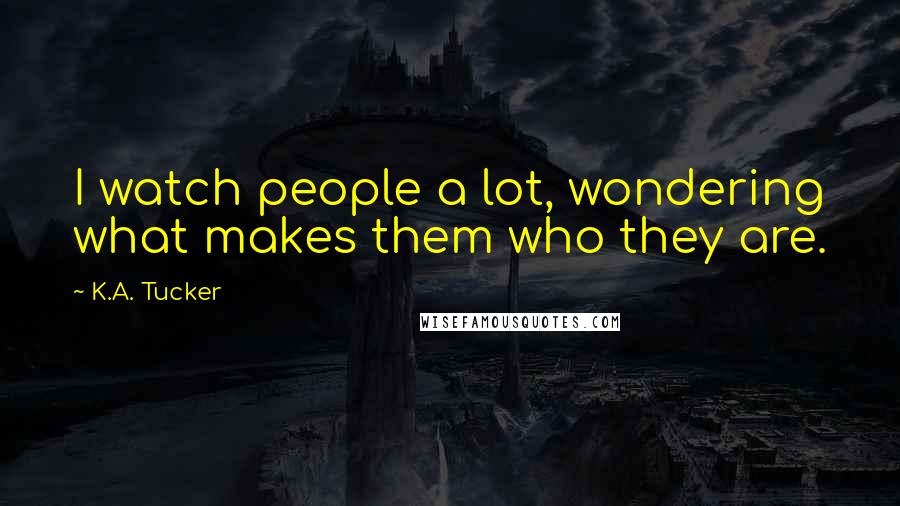 K.A. Tucker Quotes: I watch people a lot, wondering what makes them who they are.