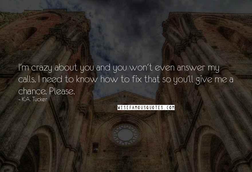 K.A. Tucker Quotes: I'm crazy about you and you won't even answer my calls. I need to know how to fix that so you'll give me a chance. Please.