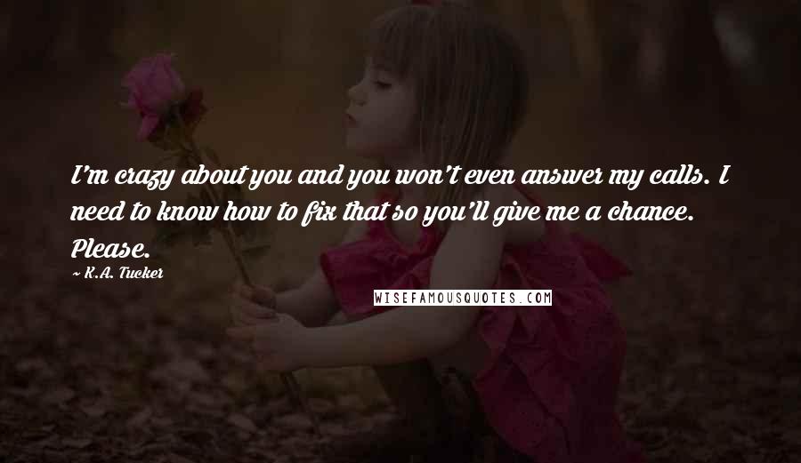 K.A. Tucker Quotes: I'm crazy about you and you won't even answer my calls. I need to know how to fix that so you'll give me a chance. Please.