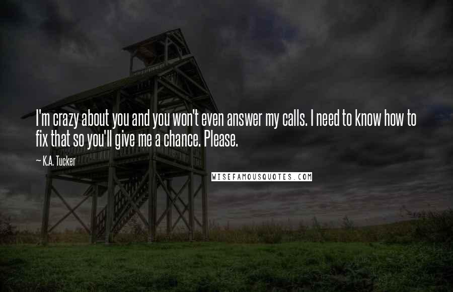 K.A. Tucker Quotes: I'm crazy about you and you won't even answer my calls. I need to know how to fix that so you'll give me a chance. Please.