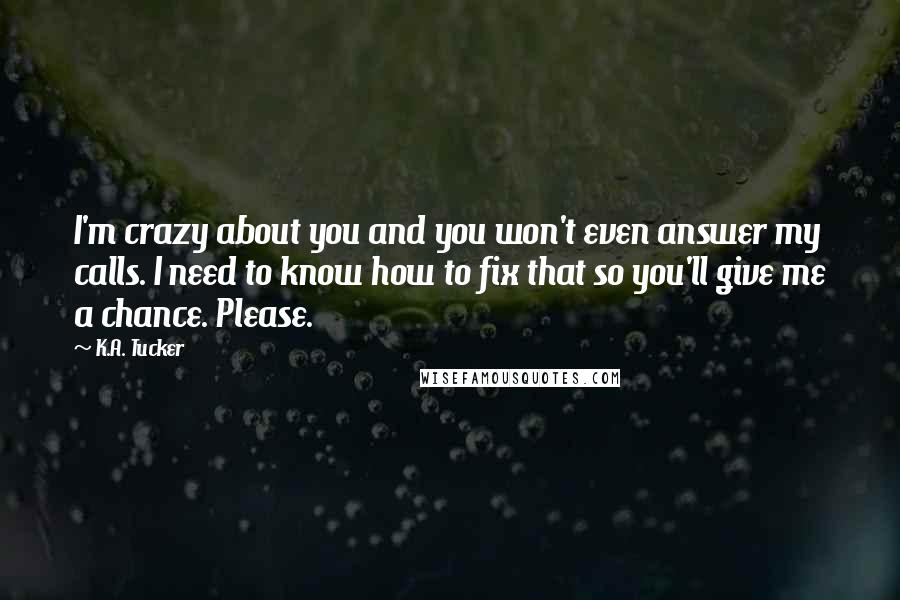 K.A. Tucker Quotes: I'm crazy about you and you won't even answer my calls. I need to know how to fix that so you'll give me a chance. Please.