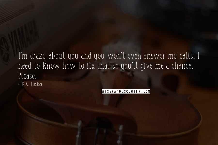 K.A. Tucker Quotes: I'm crazy about you and you won't even answer my calls. I need to know how to fix that so you'll give me a chance. Please.