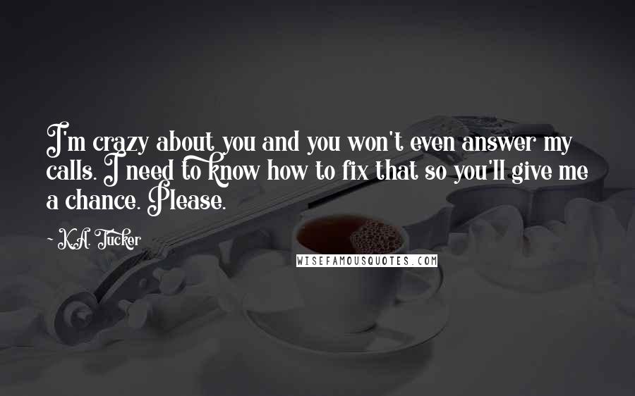 K.A. Tucker Quotes: I'm crazy about you and you won't even answer my calls. I need to know how to fix that so you'll give me a chance. Please.