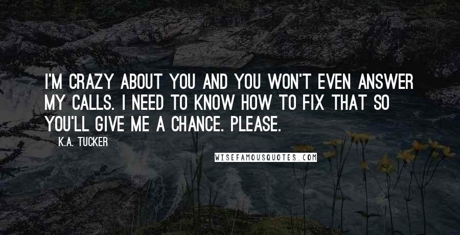 K.A. Tucker Quotes: I'm crazy about you and you won't even answer my calls. I need to know how to fix that so you'll give me a chance. Please.