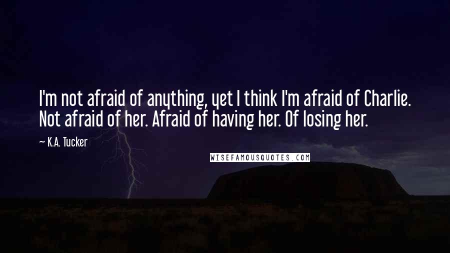 K.A. Tucker Quotes: I'm not afraid of anything, yet I think I'm afraid of Charlie. Not afraid of her. Afraid of having her. Of losing her.