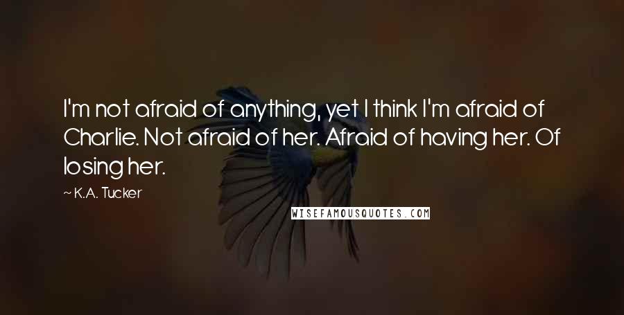 K.A. Tucker Quotes: I'm not afraid of anything, yet I think I'm afraid of Charlie. Not afraid of her. Afraid of having her. Of losing her.