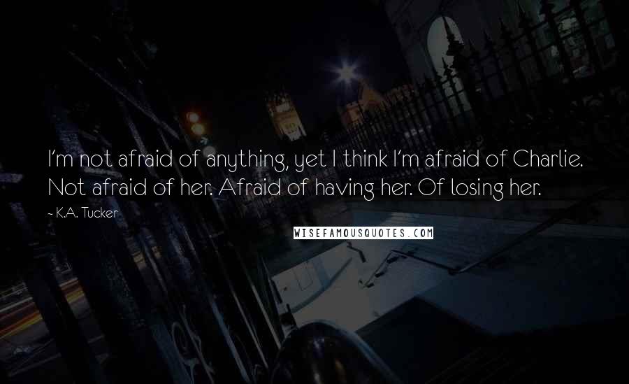K.A. Tucker Quotes: I'm not afraid of anything, yet I think I'm afraid of Charlie. Not afraid of her. Afraid of having her. Of losing her.