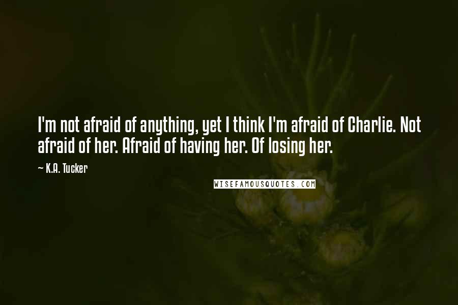 K.A. Tucker Quotes: I'm not afraid of anything, yet I think I'm afraid of Charlie. Not afraid of her. Afraid of having her. Of losing her.