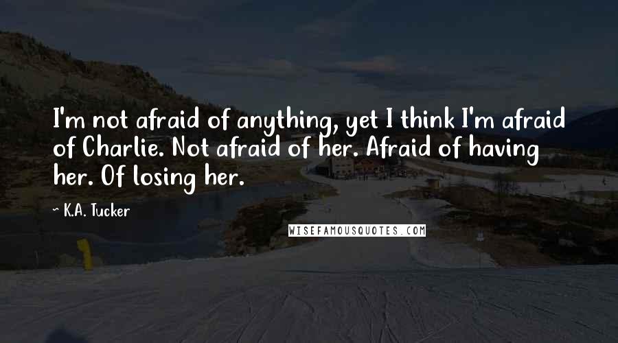 K.A. Tucker Quotes: I'm not afraid of anything, yet I think I'm afraid of Charlie. Not afraid of her. Afraid of having her. Of losing her.