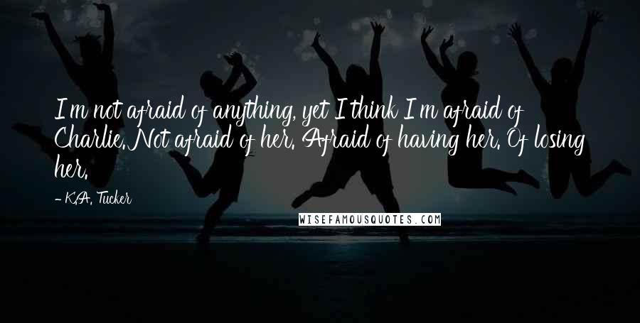 K.A. Tucker Quotes: I'm not afraid of anything, yet I think I'm afraid of Charlie. Not afraid of her. Afraid of having her. Of losing her.