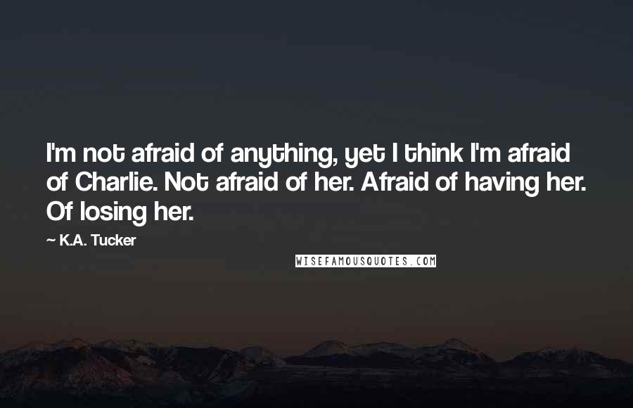 K.A. Tucker Quotes: I'm not afraid of anything, yet I think I'm afraid of Charlie. Not afraid of her. Afraid of having her. Of losing her.