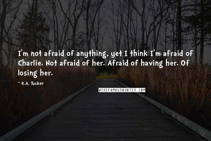 K.A. Tucker Quotes: I'm not afraid of anything, yet I think I'm afraid of Charlie. Not afraid of her. Afraid of having her. Of losing her.