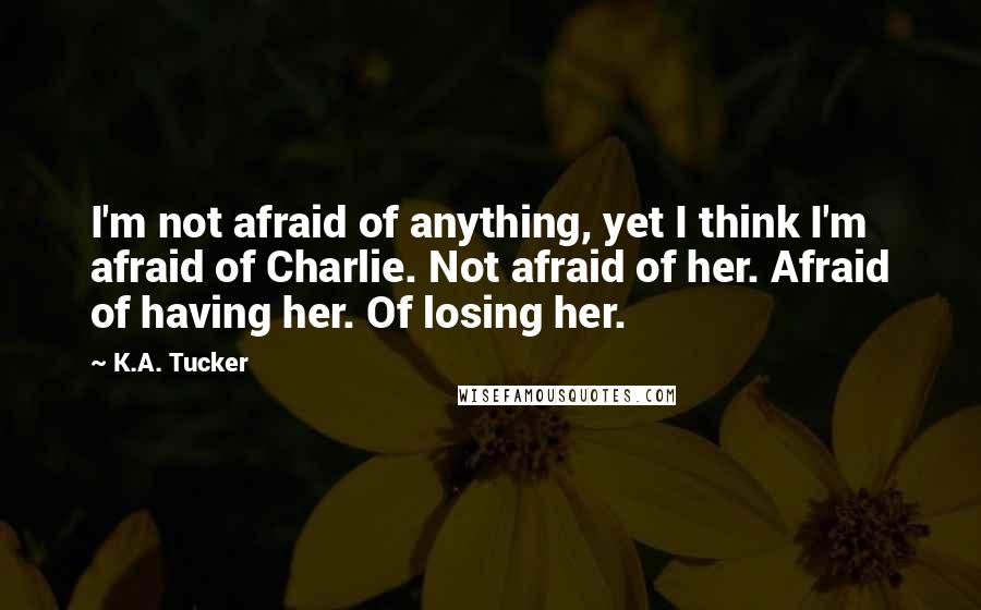 K.A. Tucker Quotes: I'm not afraid of anything, yet I think I'm afraid of Charlie. Not afraid of her. Afraid of having her. Of losing her.