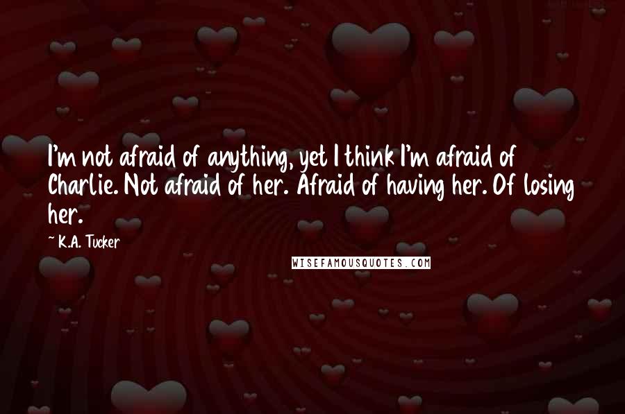 K.A. Tucker Quotes: I'm not afraid of anything, yet I think I'm afraid of Charlie. Not afraid of her. Afraid of having her. Of losing her.