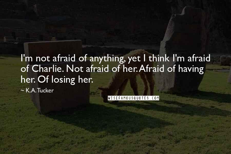 K.A. Tucker Quotes: I'm not afraid of anything, yet I think I'm afraid of Charlie. Not afraid of her. Afraid of having her. Of losing her.