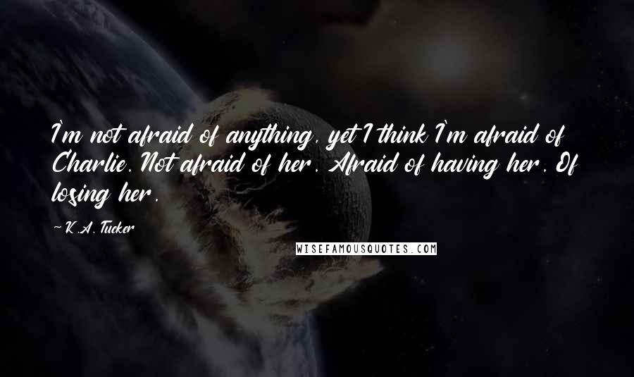 K.A. Tucker Quotes: I'm not afraid of anything, yet I think I'm afraid of Charlie. Not afraid of her. Afraid of having her. Of losing her.