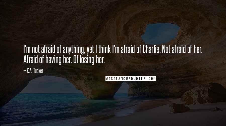 K.A. Tucker Quotes: I'm not afraid of anything, yet I think I'm afraid of Charlie. Not afraid of her. Afraid of having her. Of losing her.