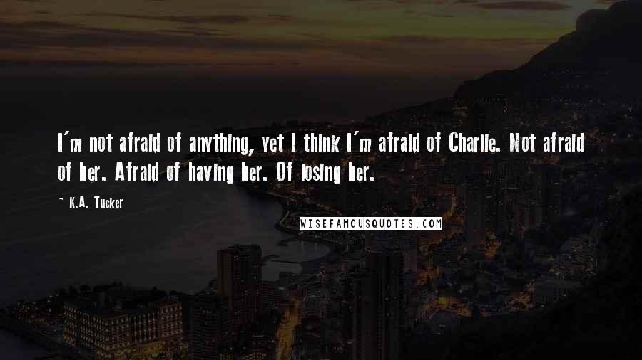 K.A. Tucker Quotes: I'm not afraid of anything, yet I think I'm afraid of Charlie. Not afraid of her. Afraid of having her. Of losing her.