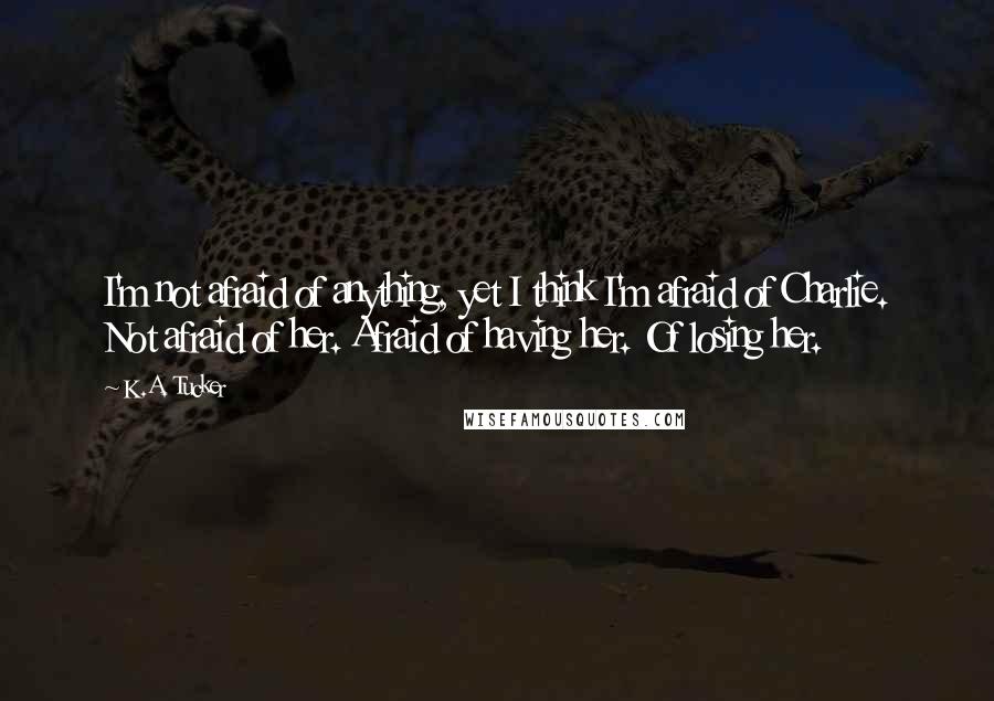 K.A. Tucker Quotes: I'm not afraid of anything, yet I think I'm afraid of Charlie. Not afraid of her. Afraid of having her. Of losing her.