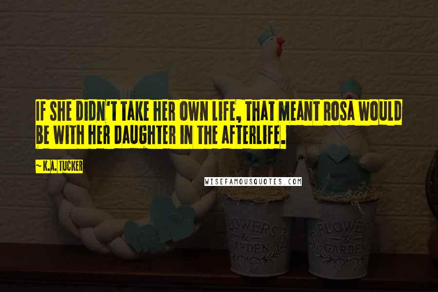 K.A. Tucker Quotes: If she didn't take her own life, that meant Rosa would be with her daughter in the afterlife.