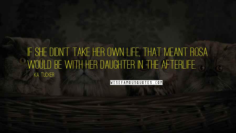 K.A. Tucker Quotes: If she didn't take her own life, that meant Rosa would be with her daughter in the afterlife.