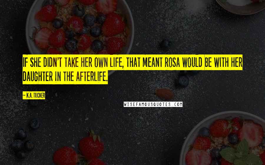 K.A. Tucker Quotes: If she didn't take her own life, that meant Rosa would be with her daughter in the afterlife.