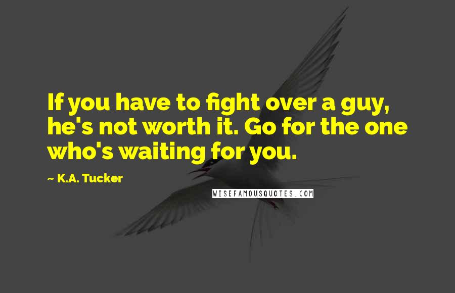 K.A. Tucker Quotes: If you have to fight over a guy, he's not worth it. Go for the one who's waiting for you.