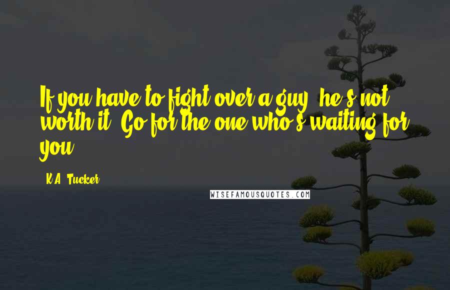 K.A. Tucker Quotes: If you have to fight over a guy, he's not worth it. Go for the one who's waiting for you.