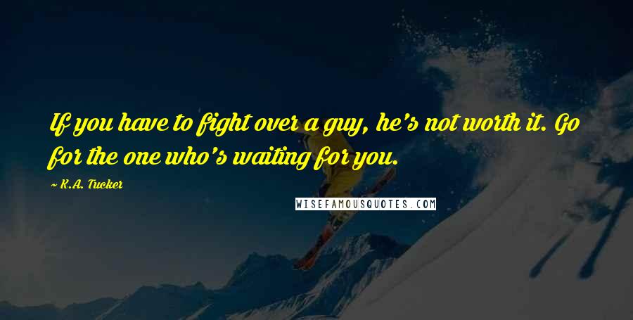 K.A. Tucker Quotes: If you have to fight over a guy, he's not worth it. Go for the one who's waiting for you.