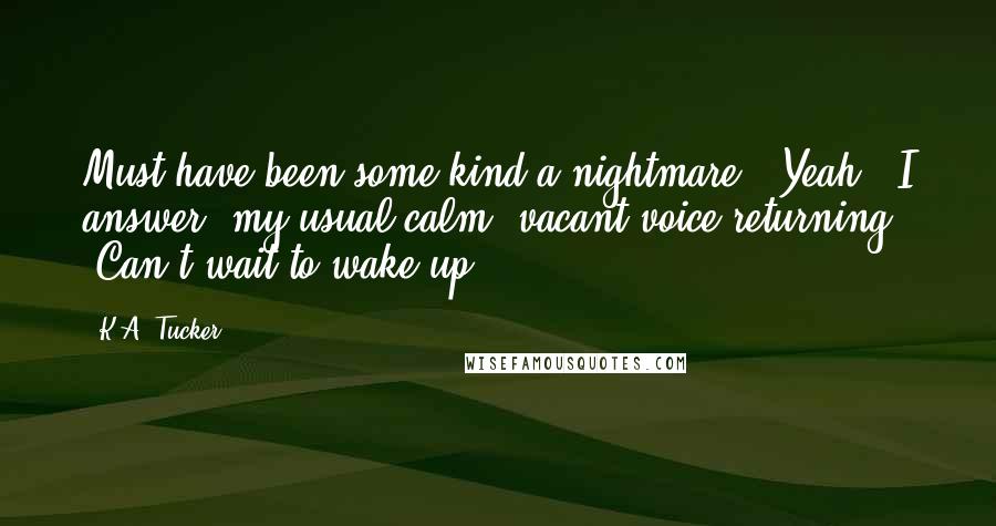 K.A. Tucker Quotes: Must have been some kind a nightmare.""Yeah," I answer, my usual calm, vacant voice returning. "Can't wait to wake up.