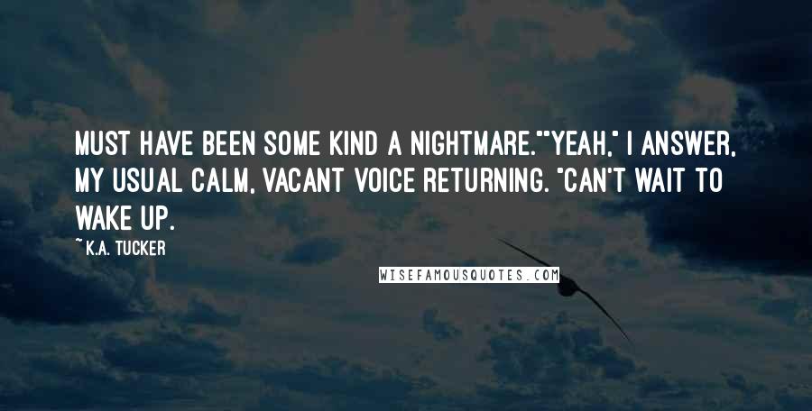 K.A. Tucker Quotes: Must have been some kind a nightmare.""Yeah," I answer, my usual calm, vacant voice returning. "Can't wait to wake up.