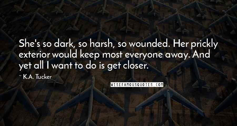 K.A. Tucker Quotes: She's so dark, so harsh, so wounded. Her prickly exterior would keep most everyone away. And yet all I want to do is get closer.