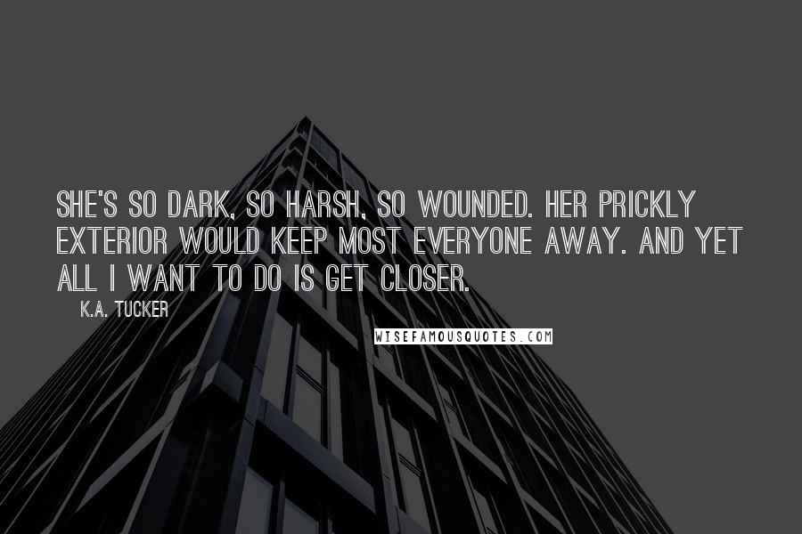 K.A. Tucker Quotes: She's so dark, so harsh, so wounded. Her prickly exterior would keep most everyone away. And yet all I want to do is get closer.