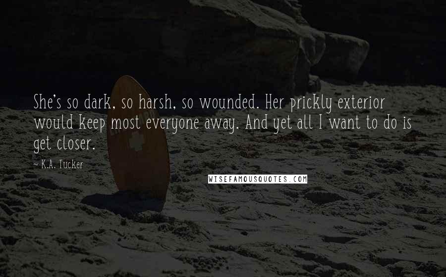 K.A. Tucker Quotes: She's so dark, so harsh, so wounded. Her prickly exterior would keep most everyone away. And yet all I want to do is get closer.