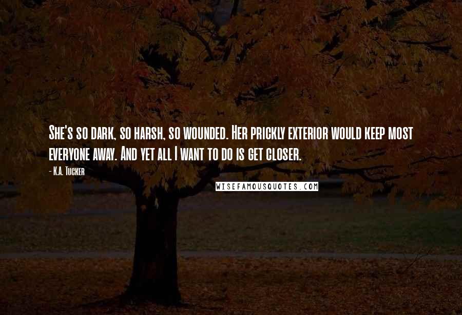 K.A. Tucker Quotes: She's so dark, so harsh, so wounded. Her prickly exterior would keep most everyone away. And yet all I want to do is get closer.