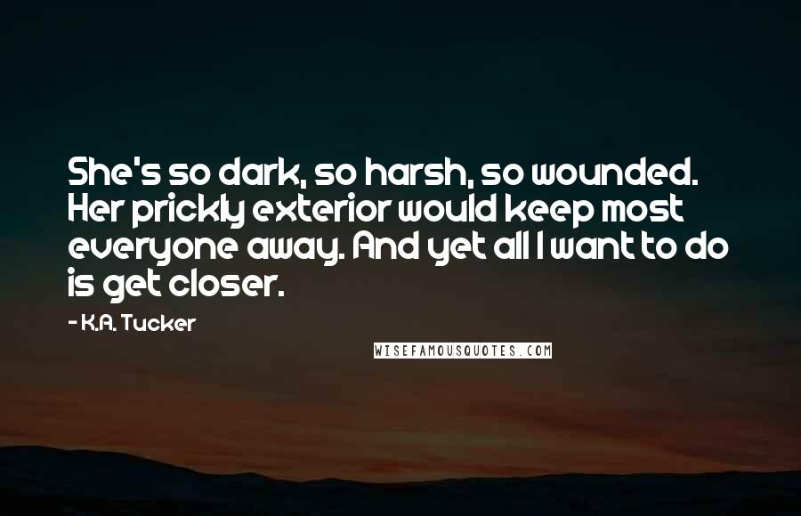 K.A. Tucker Quotes: She's so dark, so harsh, so wounded. Her prickly exterior would keep most everyone away. And yet all I want to do is get closer.